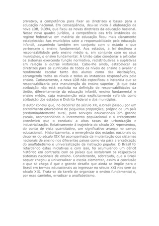 privativo, a competência para fixar as diretrizes e bases para a
educação nacional. Em conseqüência, deu-se inicio à elaboração da
nova LDB, 9.394, que fixou as novas diretrizes da educação nacional.
Nesse novo quadro jurídico, a competência das três instâncias do
regime federativo em matéria de educação ficou mais claramente
estabelecida: Aos municípios cabe a responsabilidade pela educação
infantil, assumindo também em conjunto com o estado a que
pertencem o ensino fundamental. Aos estados, a lei destinou a
responsabilidade pelo ensino médio e, em conjunto com os seus
municípios, o ensino fundamental. À União cabe coordenar e articular
os sistemas exercendo função normativa, redistributivas e supletivas
em relação a outras instancias. Cabe-lhe ainda, estabelecer as
diretrizes para os currículos de todos os níveis de ensino e avaliar o
rendimento escolar tanto dos alunos como das instituições,
abrangendo todos os níveis e todas as instancias responsáveis pelo
ensino. Curiosamente, a nova LDB não especificou a instancia que se
responsabilizaria pela manutenção do ensino superior, já que esta
atribuição não está explicita na definição de responsabilidades da
União, diferentemente da educação infantil, ensino fundamental e
ensino médio, cuja manutenção esta explicitamente referida como
atribuição dos estados e Distrito Federal e dos municípios.
O autor conclui que, no decorrer do século XX, o Brasil passou por um
atendimento educacional de pequenas proporções, próprio de um país
predominantemente rural, para serviços educacionais em grande
escala, acompanhando o incremento populacional e o crescimento
econômico que o conduziu a altas taxas de urbanização e
industrialização. Relativamente à trajetória do século XX representou,
do ponto de vista quantitativo, um significativo avanço no campo
educacional. Historicamente, a emergência dos estados nacionais do
decorrer do século XIX foi acompanhada da implantação dos sistemas
nacionais de ensino nos diferentes países como via para a erradicação
do analfabetismo e universalização da instrução popular. O Brasil foi
retardando estas iniciativas e com isso, foi acumulando um déficit
histórico em contraste com os países que instalaram os respectivos
sistemas nacionais de ensino. Considerando, sobretudo, que o Brasil
sequer chegou a universalizar a escola elementar, assim a conclusão
a que se chega é que o grande desafio que ainda se impõe para o
Brasil em termos educacionais ao ingressar no século XXI nos vem do
século XIX. Trata-se da tarefa de organizar o ensino fundamental e,
por esse caminho, erradicar o analfabetismo.
 