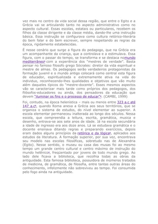vez mais no centro da vida social dessa região, que entre o Egito e a
Grécia vai se articulando tanto no aspecto administrativo como no
aspecto cultural. Essas escolas, estatais ou particulares, recebem os
filhos da classe dirigente e da classe média, dando-lhe uma instrução
básica. Essa instrução se configurava como cultura retórico-literária
do bem falar e do bem escrever, sempre respeitando as regras da
época, rigidamente estabelecidas.
É nesse cenário que surge a figura do pedagogo, que na Grécia era
um acompanhante da criança, que a controlava e a estimulava. Essa
figura, com o passar do tempo, se transforma e se destaca nomundo
mediterrâneo3
com a experiência dos “mestres de verdade”. Basta
pensar no famoso filosofo grego Sócrates: diretor da vida espiritual e
mestre de almas. Os pedagogos serão verdadeiros protagonistas da
formação juvenil e o mundo antigo colocará como central esta figura
de educador, espiritualizada e extremamente ativa na vida do
individuo, reconhecendo-lhes qualidades e objetivos que vão muito
além daqueles típicos do “mestre-docente”. Esses mesmos aspectos
vão se caracterizar mais tarde como próprios dos pedagogos, dos
filósofos-educadores ou ainda, dos pensadores da educação que
devem “iluminar os fins e o processo de educar”4
. (CAMBI, 1999)
Foi, contudo, na época helenística – mais ou menos entre 323 a.c até
147 a.c5
, quando Roma anexa a Grécia aos seus territórios, que se
organiza o sistema de estudos, do nível elementar ao superior. A
escola elementar permaneceu inalterada ao longo dos séculos. Nessa
escola, que compreendia a leitura, escrita, gramática, musica e
desenho, entrava-se aos sete anos de idade. Já na escola secundária
a idade de ingresso era aos doze anos. Lá se estudava gramática e o
docente ensinava ditando regras e preparando exercícios, depois
eram dados alguns princípios da retórica e da lógica6
, aplicados aos
estudos da literatura. A formação superior, por sua vez, encontrava
seu modelo nas escolas filosóficas, sobretudo nas de Alexandria
(Egito). Nesse sentido, o museu ou casa das musas foi ao mesmo
tempo um grande centro cultural e centro máximo de instrução do
mundo helênico1
, freqüentado por jovens de todo mundo grego. Ao
lado dele ficava a biblioteca, que recolhia todas as obras da
antiguidade. Esta famosa biblioteca, possuidora de inúmeros tratados
de medicina, de gramática, de filosofia, entre tantas outras áreas do
conhecimento, infelizmente não sobreviveu ao tempo. Foi consumida
pelo fogo ainda na antiguidade.
 