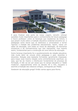 E para finalizar esta parte da nossa viagem, convém reforçar
questões muito importantes para o conhecimento do futuro pedagogo
e futuro professor: entre as heranças que recebemos da Grécia, e
que pesam muito sobre a tradição educativa ocidental encontra-se: a
pedagogia como teoria que se destinava a universalizar e tornar
rigoroso o tratado dos problemas educacionais. Assim, nasce um
saber de educação, com todos os riscos de abstração, de teorismos
excessivos e de normativismos que isso representa, mas mesmo
assim, fundamental para a construção de uma ciência da educação.
Outra herança importante foi o questionamento da relação educativa,
indo muito além do vinculo entre pedagogo e pais, docentes e
discentes. Relação esta bastante formalista, geralmente impessoal,
para traçar essa mesma relação como eminentemente espiritual, ou
seja, que faz do mestre o interlocutor fundamental do processo de
formação. E não vai ser por acaso que no campo educativo a “idade
moderna”, especialmente entre os séculos XV e XVI, recupere e
assimile a tradição dos clássicos antigos, começando por Platão.
Gostaram da educação grega? Então vamos agora para Roma.
 