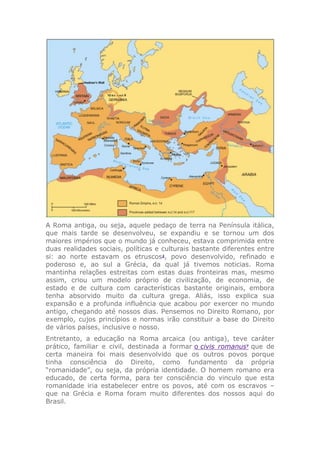 A Roma antiga, ou seja, aquele pedaço de terra na Península itálica,
que mais tarde se desenvolveu, se expandiu e se tornou um dos
maiores impérios que o mundo já conheceu, estava comprimida entre
duas realidades sociais, políticas e culturais bastante diferentes entre
si: ao norte estavam os etruscos2
, povo desenvolvido, refinado e
poderoso e, ao sul a Grécia, da qual já tivemos noticias. Roma
mantinha relações estreitas com estas duas fronteiras mas, mesmo
assim, criou um modelo próprio de civilização, de economia, de
estado e de cultura com características bastante originais, embora
tenha absorvido muito da cultura grega. Aliás, isso explica sua
expansão e a profunda influência que acabou por exercer no mundo
antigo, chegando até nossos dias. Pensemos no Direito Romano, por
exemplo, cujos princípios e normas irão constituir a base do Direito
de vários países, inclusive o nosso.
Entretanto, a educação na Roma arcaica (ou antiga), teve caráter
prático, familiar e civil, destinada a formar o civis romanus7
que de
certa maneira foi mais desenvolvido que os outros povos porque
tinha consciência do Direito, como fundamento da própria
“romanidade”, ou seja, da própria identidade. O homem romano era
educado, de certa forma, para ter consciência do vinculo que esta
romanidade iria estabelecer entre os povos, até com os escravos –
que na Grécia e Roma foram muito diferentes dos nossos aqui do
Brasil.
 