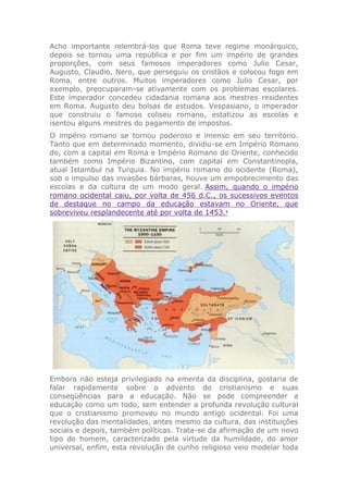 Acho importante relembrá-los que Roma teve regime monárquico,
depois se tornou uma república e por fim um império de grandes
proporções, com seus famosos imperadores como Julio Cesar,
Augusto, Claudio, Nero, que perseguiu os cristãos e colocou fogo em
Roma, entre outros. Muitos imperadores como Julio Cesar, por
exemplo, preocuparam-se ativamente com os problemas escolares.
Este imperador concedeu cidadania romana aos mestres residentes
em Roma. Augusto deu bolsas de estudos. Vespasiano, o imperador
que construiu o famoso coliseu romano, estatizou as escolas e
isentou alguns mestres do pagamento de impostos.
O império romano se tornou poderoso e imenso em seu território.
Tanto que em determinado momento, dividiu-se em Império Romano
do, com a capital em Roma e Império Romano do Oriente, conhecido
também como Império Bizantino, com capital em Constantinopla,
atual Istambul na Turquia. No império romano do ocidente (Roma),
sob o impulso das invasões bárbaras, houve um empobrecimento das
escolas e da cultura de um modo geral. Assim, quando o império
romano ocidental caiu, por volta de 456 d.C., os sucessivos eventos
de destaque no campo da educação estavam no Oriente, que
sobreviveu resplandecente até por volta de 1453.1
Embora não esteja privilegiado na ementa da disciplina, gostaria de
falar rapidamente sobre o advento do cristianismo e suas
conseqüências para a educação. Não se pode compreender a
educação como um todo, sem entender a profunda revolução cultural
que o cristianismo promoveu no mundo antigo ocidental. Foi uma
revolução das mentalidades, antes mesmo da cultura, das instituições
sociais e depois, também políticas. Trata-se da afirmação de um novo
tipo de homem, caracterizado pela virtude da humildade, do amor
universal, enfim, esta revolução de cunho religioso veio modelar toda
 