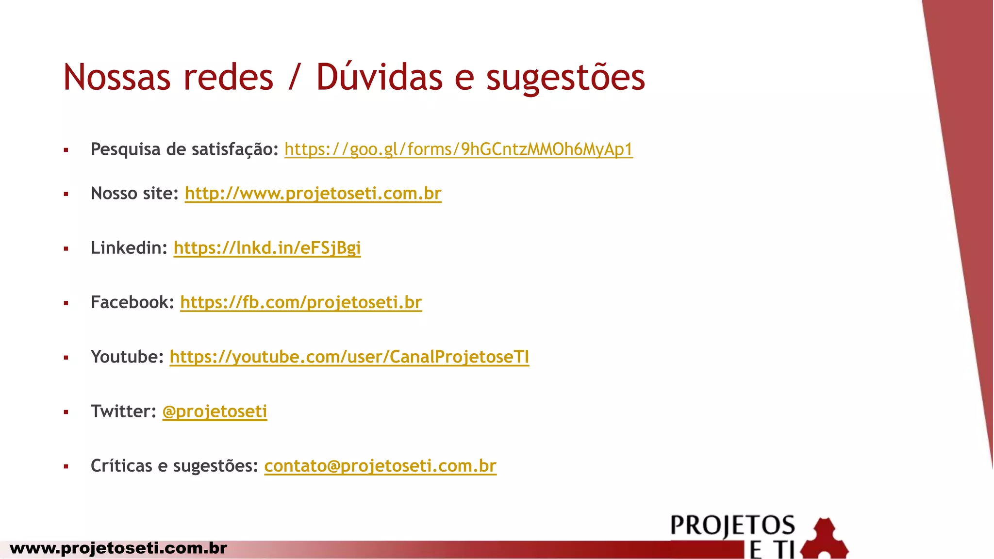 www.projetoseti.com.br
Nossas redes / Dúvidas e sugestões
 Pesquisa de satisfação: https://goo.gl/forms/9hGCntzMMOh6MyAp1
 Nosso site: http://www.projetoseti.com.br
 Linkedin: https://lnkd.in/eFSjBgi
 Facebook: https://fb.com/projetoseti.br
 Youtube: https://youtube.com/user/CanalProjetoseTI
 Twitter: @projetoseti
 Críticas e sugestões: contato@projetoseti.com.br
 