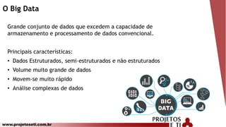 www.projetoseti.com.br
O Big Data
Grande conjunto de dados que excedem a capacidade de
armazenamento e processamento de dados convencional.
Principais características:
• Dados Estruturados, semi-estruturados e não estruturados
• Volume muito grande de dados
• Movem-se muito rápido
• Análise complexas de dados
 