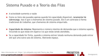 www.projetoseti.com.br
Sistema Puxado e a Teoria das Filas
 A ociosidade aumenta a vazão
 Como os itens são puxados apenas quando há capacidade disponível, raramente há
sobrecarga. Isso é que o chamamos de sistema puxado. Ele é um contraste à forma
tradicional de trabalhar, que chamamos de sistema empurrado.
 Capacidade do sistema: Representa o número máximo de demandas que o sistema suporta,
incluindo os que estão em espera e os que estão sendo atendidos.
 Se a capacidade for finita, quando o sistema estiver lotado nenhuma demanda pode entrar
até que uma outra saia do sistema, liberando espaço.
@anagsoares
Mais informações em: https://pt.wikipedia.org/wiki/Teoria_das_filas
 