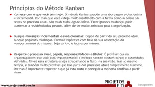 www.projetoseti.com.br
Princípios do Método Kanban
 Comece com o que você tem hoje: O método Kanban propõe uma abordagem evolucionária
e incremental. Por mais que você esteja muito insatisfeito com a forma como as coisas são
feitas no processo atual, não mude tudo logo no início. Fazer grandes mudanças pode
aumentar a resistência das pessoas, além de ser muito arriscado para a organização.
 Busque mudanças incrementais e evolucionárias: Depois de partir do seu processo atual,
busque pequenas mudanças. Formule hipóteses com base na sua observação do
comportamento do sistema. Seja curioso e faça experimentos.
 Respeite o processo atual, papéis, responsabilidades e títulos: É provável que na
organização em que você está implementando o método Kanban existam cargos e autoridades
definidas. Talvez essa estrutura esteja atrapalhando o fluxo, na sua visão. Mas ao mesmo
tempo, é também muito provável que boa parte dos processos atuais simplesmente funcione.
Por isso é importante respeitar o que já está posto e perseguir a melhoria contínua a partir
disso.
@anagsoares
 