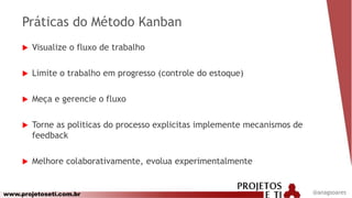 www.projetoseti.com.br
Práticas do Método Kanban
 Visualize o fluxo de trabalho
 Limite o trabalho em progresso (controle do estoque)
 Meça e gerencie o fluxo
 Torne as politicas do processo explicitas implemente mecanismos de
feedback
 Melhore colaborativamente, evolua experimentalmente
@anagsoares
 