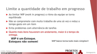 www.projetoseti.com.br
Limite a quantidade de trabalho em progresso
 Ao limitar WIP (work in progress) o ritmo da equipe se torna
equilibrado
 Não se compromete com muito trabalho de uma só vez e reduz o
tempo gasto em um item
 Evita problemas com alternância de tarefas
 Quanto mais itens houverem em andamento, maior é o tempo de
entrega.
Crédito: Rodrigo Yoshima
@anagsoares
 