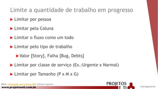 www.projetoseti.com.br
Limite a quantidade de trabalho em progresso
 Limitar por pessoa
 Limitar pela Coluna
 Limitar o fluxo como um todo
 Limitar pelo tipo de trabalho
 Valor [Story], Falha [Bug, Debts]
 Limitar por classe de serviço (Ex.:Urgente x Normal)
 Limitar por Tamanho (P x M x G)
DICA: Começado com Limites WIP, Wesley Zapelini
@anagsoares
 