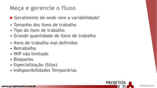 www.projetoseti.com.br
Meça e gerencie o fluxo
 Geralmente de onde vem a variabilidade?
• Tamanho dos itens de trabalho
• Tipo do item de trabalho
• Grande quantidade de itens de trabalho
• Itens de trabalho mal definidos
• Retrabalho
• WIP não limitado
• Bloqueios
• Especialização (Silos)
• Indisponibilidades Temporárias
@anagsoares
 