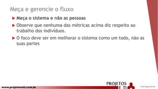 www.projetoseti.com.br @anagsoares
Meça e gerencie o fluxo
 Meça o sistema e não as pessoas
 Observe que nenhuma das métricas acima diz respeito ao
trabalho dos indivíduos.
 O foco deve ser em melhorar o sistema como um todo, não as
suas partes
 