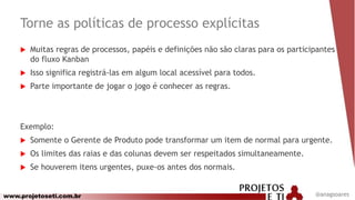 www.projetoseti.com.br
Torne as políticas de processo explícitas
@anagsoares
 Muitas regras de processos, papéis e definições não são claras para os participantes
do fluxo Kanban
 Isso significa registrá-las em algum local acessível para todos.
 Parte importante de jogar o jogo é conhecer as regras.
Exemplo:
 Somente o Gerente de Produto pode transformar um item de normal para urgente.
 Os limites das raias e das colunas devem ser respeitados simultaneamente.
 Se houverem itens urgentes, puxe-os antes dos normais.
 