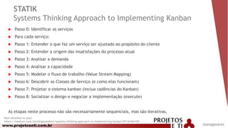 www.projetoseti.com.br
STATIK
Systems Thinking Approach to Implementing Kanban
 Passo 0: Identificar os serviços
 Para cada serviço:
 Passo 1: Entender o que faz um serviço ser ajustado ao propósito do cliente
 Passo 2: Entender a origem das insatisfações do processo atual
 Passo 3: Analisar a demanda
 Passo 4: Analisar a capacidade
 Passo 5: Modelar o fluxo de trabalho (Value Stream Mapping)
 Passo 6: Descobrir as Classes de Serviço (e como elas funcionam)
 Passo 7: Projetar o sistema kanban (inclua cadências do Kanban)
 Passo 8: Socializar o design e negociar a implementação (execute)
As etapas neste processo não são necessariamente sequenciais, mas são iterativas,
Mais detalhes no post:
https://medium.com/@rodrigozambon/systems-thinking-approach-to-implementing-kanban-87c4e36e169
@anagsoares
 
