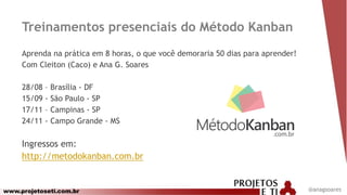 www.projetoseti.com.br
Treinamentos presenciais do Método Kanban
Aprenda na prática em 8 horas, o que você demoraria 50 dias para aprender!
Com Cleiton (Caco) e Ana G. Soares
28/08 – Brasília - DF
15/09 - São Paulo - SP
17/11 – Campinas - SP
24/11 - Campo Grande - MS
Ingressos em:
http://metodokanban.com.br
@anagsoares
 
