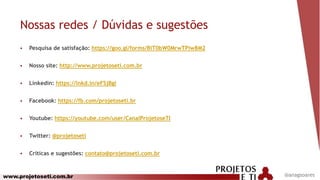 www.projetoseti.com.br
Nossas redes / Dúvidas e sugestões
 Pesquisa de satisfação: https://goo.gl/forms/BiT0bW0MrwTPiw8M2
 Nosso site: http://www.projetoseti.com.br
 Linkedin: https://lnkd.in/eFSjBgi
 Facebook: https://fb.com/projetoseti.br
 Youtube: https://youtube.com/user/CanalProjetoseTI
 Twitter: @projetoseti
 Críticas e sugestões: contato@projetoseti.com.br
@anagsoares
 