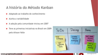 www.projetoseti.com.br
A história do Método Kanban
 Adaptado ao trabalho do conhecimento
 Aceita a variabilidade
 A adoção pela comunidade iniciou em 2007
 Teve as primeiras iniciativas no Brasil em 2009
pelo Alisson Valle
@anagsoares
 