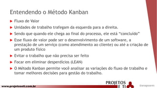 www.projetoseti.com.br
Entendendo o Método Kanban
 Fluxo de Valor
 Unidades de trabalho trafegam da esquerda para a direita.
 Sendo que quando ele chega ao final do processo, ele está “concluído”
 Esse fluxo de valor pode ser o desenvolvimento de um software, a
prestação de um serviço (como atendimento ao cliente) ou até a criação de
um produto físico
 Evitar o trabalho que não precisa ser feito
 Focar em eliminar desperdícios (LEAN)
 O Método Kanban permite você analisar as variações do fluxo de trabalho e
tomar melhores decisões para gestão do trabalho.
@anagsoares
 