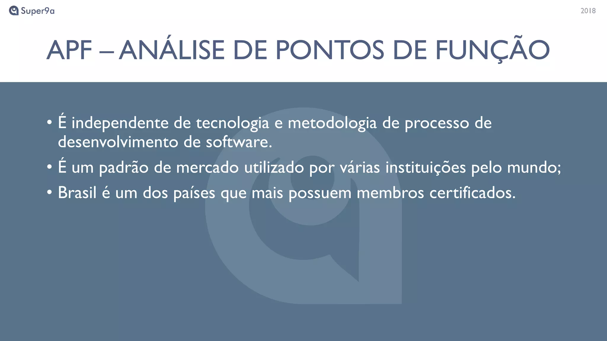 20182018
APF – ANÁLISE DE PONTOS DE FUNÇÃO
• É independente de tecnologia e metodologia de processo de
desenvolvimento de software.
• É um padrão de mercado utilizado por várias instituições pelo mundo;
• Brasil é um dos países que mais possuem membros certificados.
 