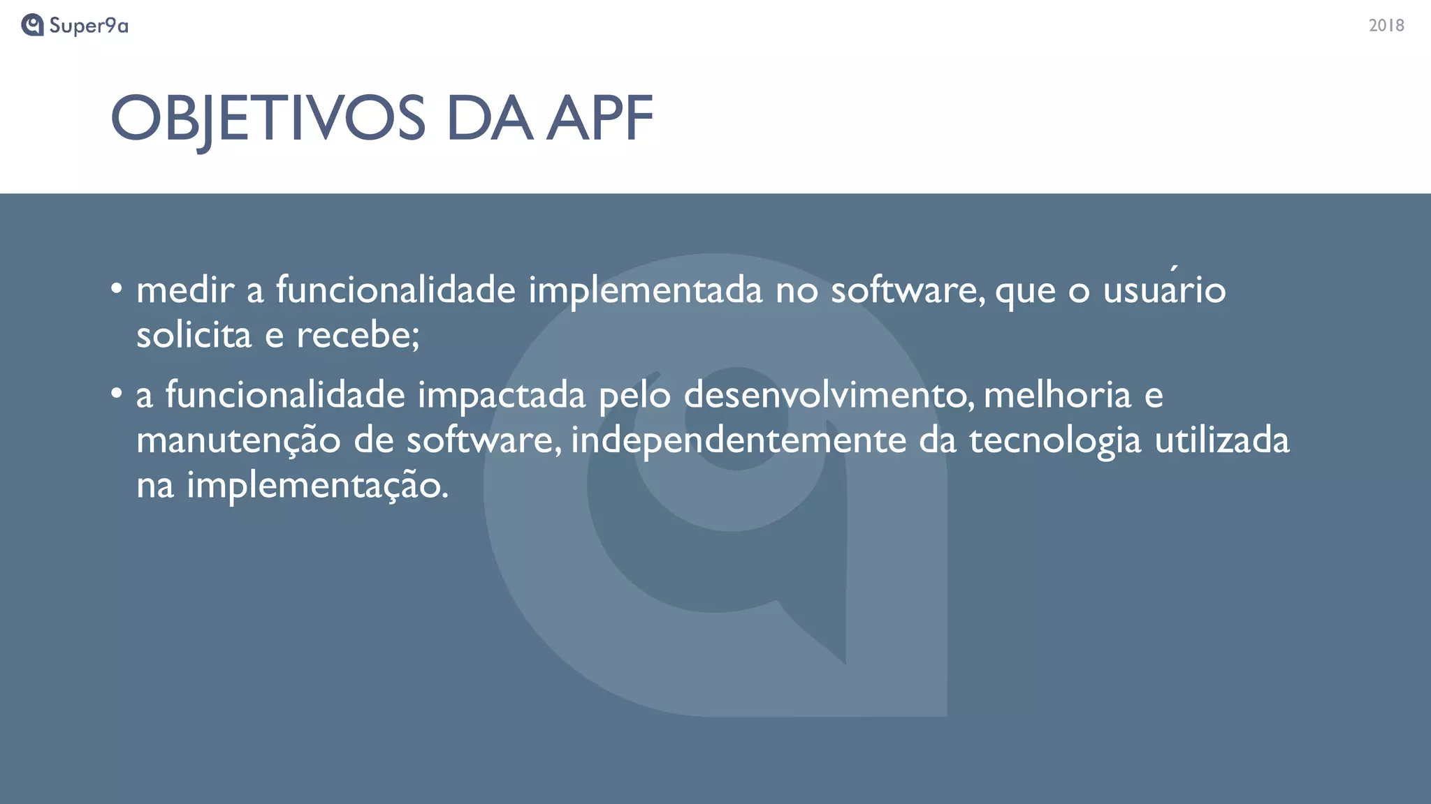 20182018
OBJETIVOS DA APF
• medir a funcionalidade implementada no software, que o usuário
solicita e recebe;
• a funcionalidade impactada pelo desenvolvimento, melhoria e
manutenção de software, independentemente da tecnologia utilizada
na implementação.
 