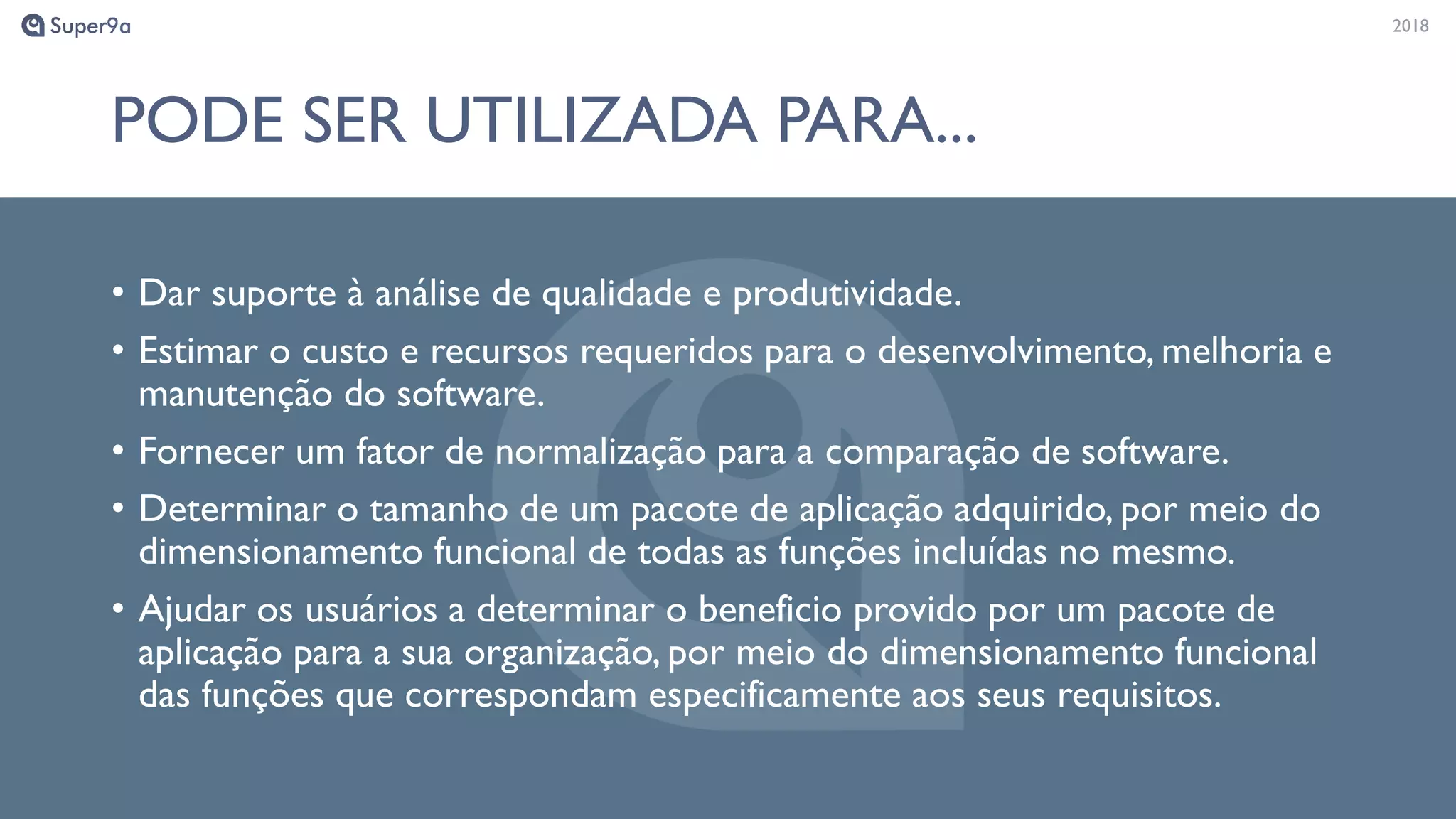 20182018
PODE SER UTILIZADA PARA...
• Dar suporte à análise de qualidade e produtividade.
• Estimar o custo e recursos requeridos para o desenvolvimento, melhoria e
manutenção do software.
• Fornecer um fator de normalização para a comparação de software.
• Determinar o tamanho de um pacote de aplicação adquirido, por meio do
dimensionamento funcional de todas as funções incluídas no mesmo.
• Ajudar os usuários a determinar o beneficio provido por um pacote de
aplicação para a sua organização, por meio do dimensionamento funcional
das funções que correspondam especificamente aos seus requisitos.
 