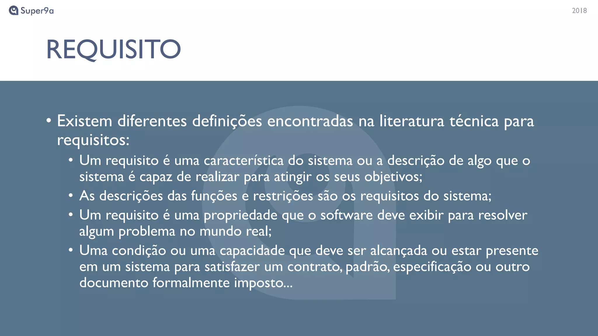 20182018
REQUISITO
• Existem diferentes definições encontradas na literatura técnica para
requisitos:
• Um requisito é uma característica do sistema ou a descrição de algo que o
sistema é capaz de realizar para atingir os seus objetivos;
• As descrições das funções e restrições são os requisitos do sistema;
• Um requisito é uma propriedade que o software deve exibir para resolver
algum problema no mundo real;
• Uma condição ou uma capacidade que deve ser alcançada ou estar presente
em um sistema para satisfazer um contrato, padrão, especificação ou outro
documento formalmente imposto...
 