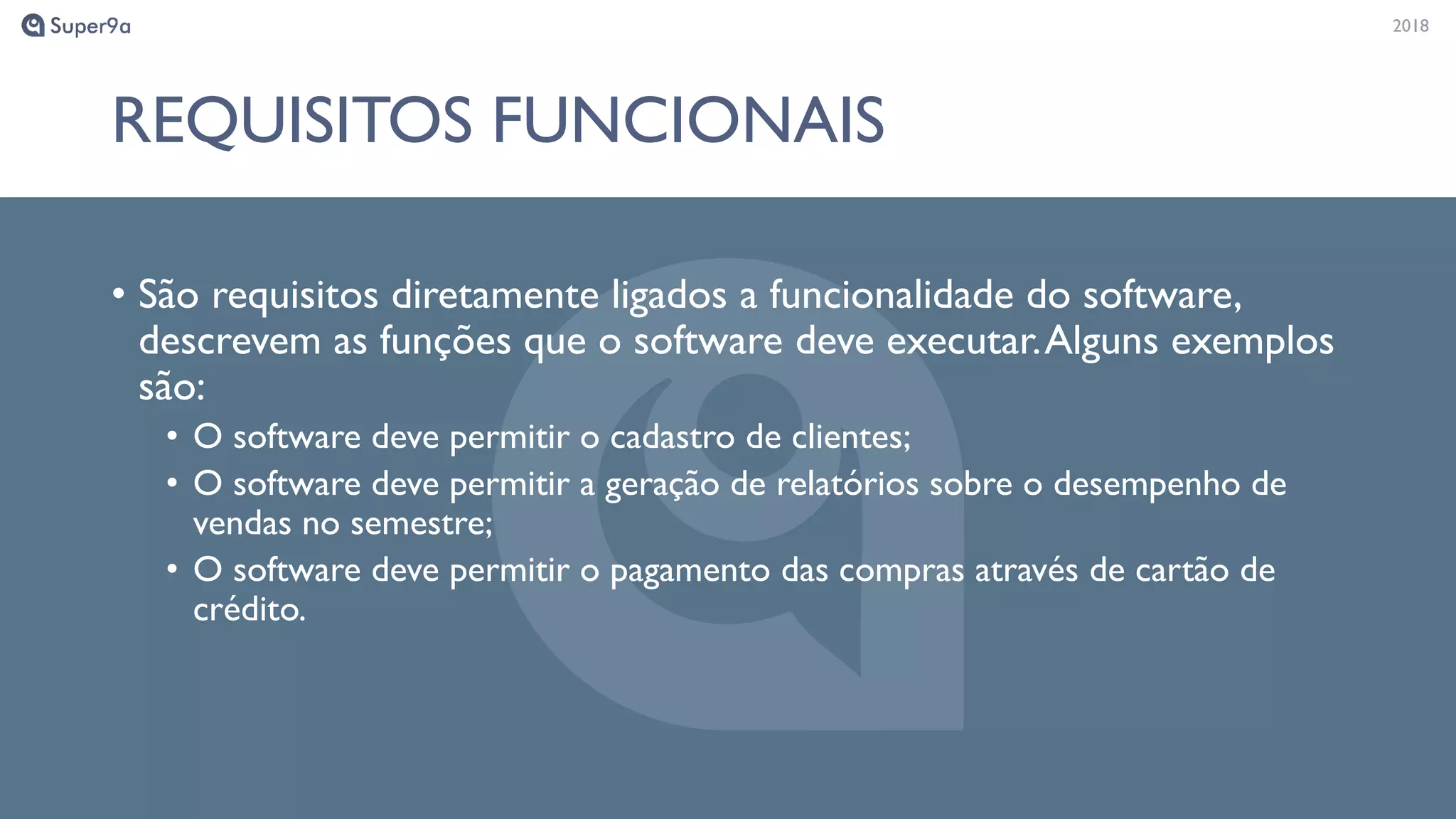 20182018
REQUISITOS FUNCIONAIS
• São requisitos diretamente ligados a funcionalidade do software,
descrevem as funções que o software deve executar.Alguns exemplos
são:
• O software deve permitir o cadastro de clientes;
• O software deve permitir a geração de relatórios sobre o desempenho de
vendas no semestre;
• O software deve permitir o pagamento das compras através de cartão de
crédito.
 