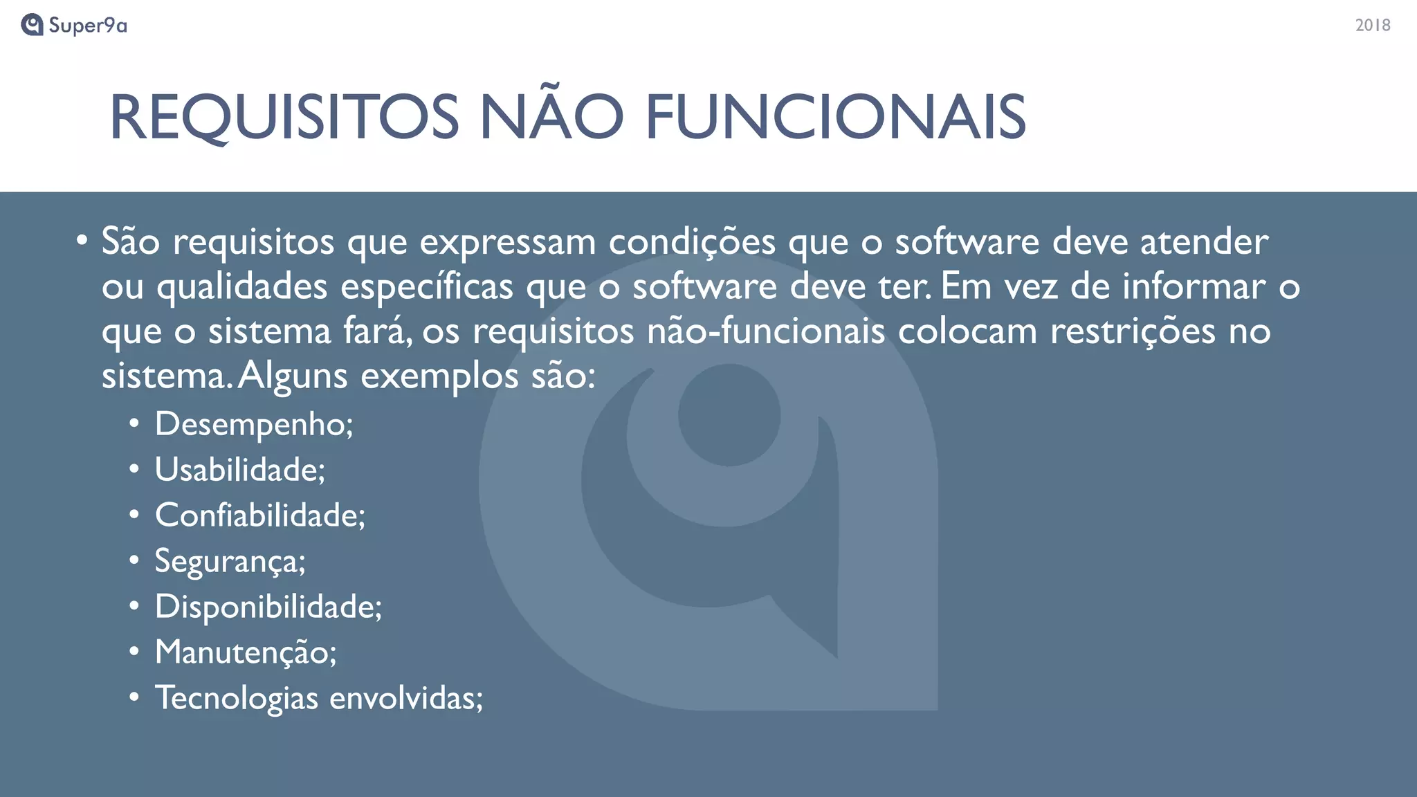 20182018
REQUISITOS NÃO FUNCIONAIS
• São requisitos que expressam condições que o software deve atender
ou qualidades específicas que o software deve ter. Em vez de informar o
que o sistema fará, os requisitos não-funcionais colocam restrições no
sistema.Alguns exemplos são:
• Desempenho;
• Usabilidade;
• Confiabilidade;
• Segurança;
• Disponibilidade;
• Manutenção;
• Tecnologias envolvidas;
 
