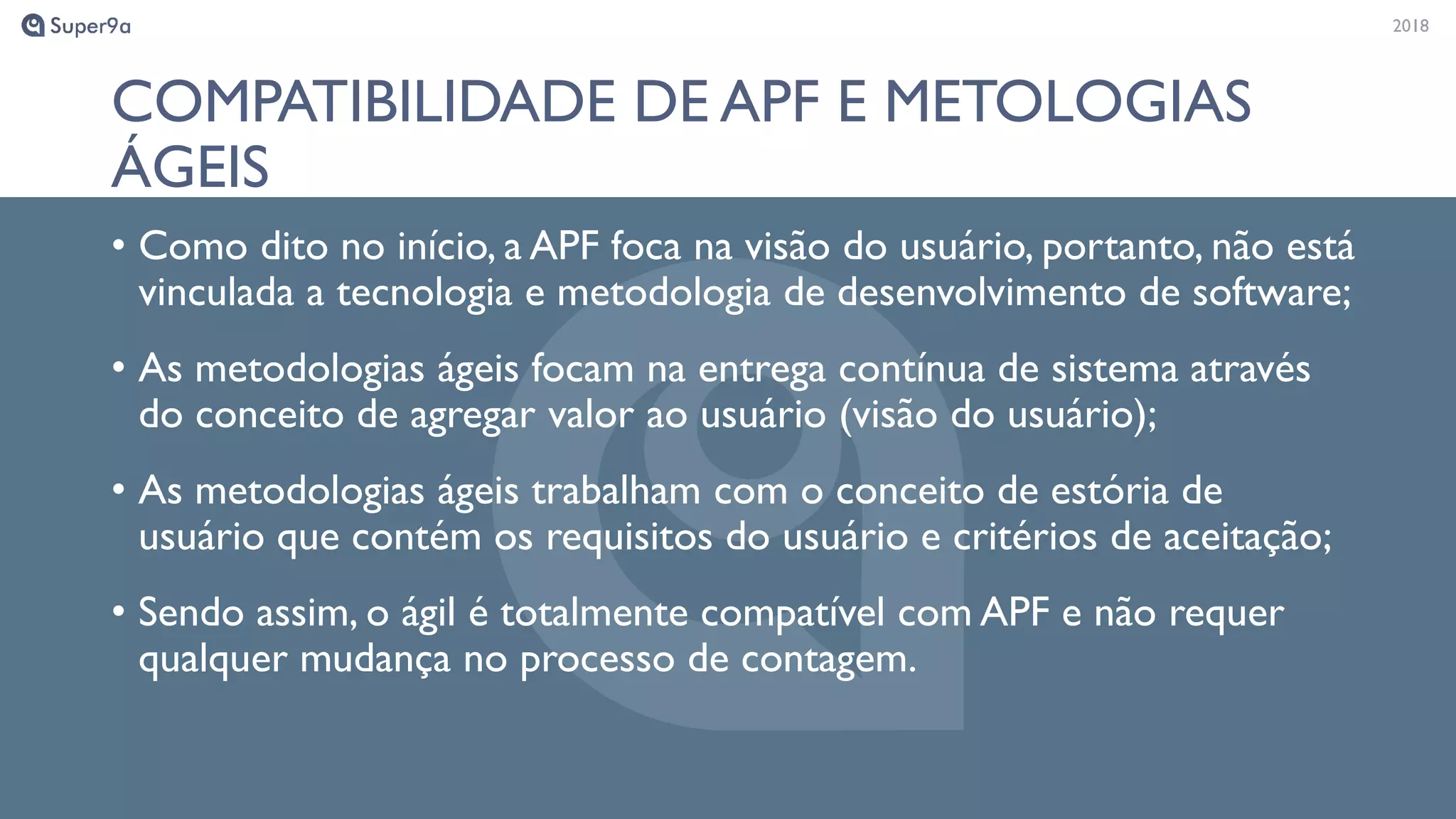 20182018
COMPATIBILIDADE DE APF E METOLOGIAS
ÁGEIS
• Como dito no início, a APF foca na visão do usuário, portanto, não está
vinculada a tecnologia e metodologia de desenvolvimento de software;
• As metodologias ágeis focam na entrega contínua de sistema através
do conceito de agregar valor ao usuário (visão do usuário);
• As metodologias ágeis trabalham com o conceito de estória de
usuário que contém os requisitos do usuário e critérios de aceitação;
• Sendo assim, o ágil é totalmente compatível com APF e não requer
qualquer mudança no processo de contagem.
 