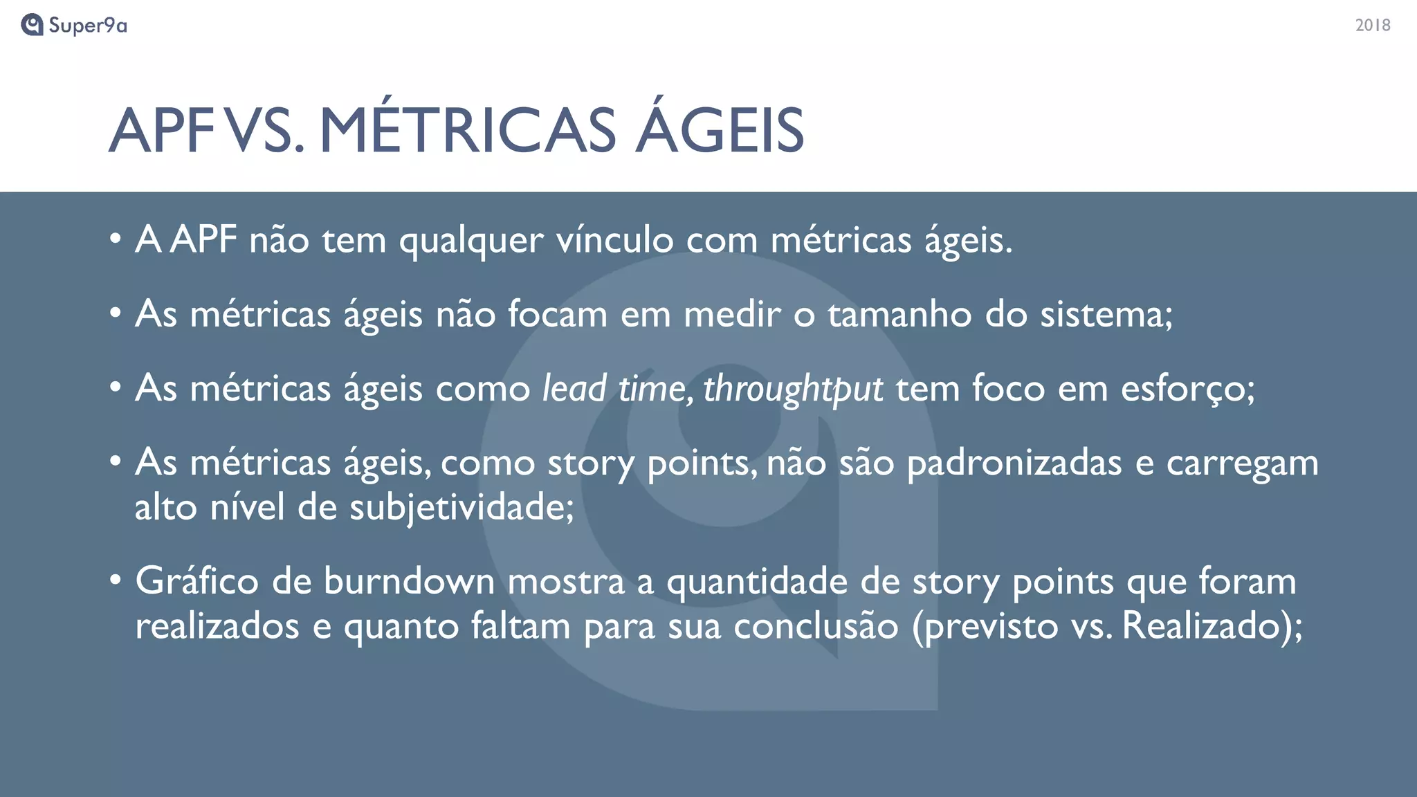 20182018
APFVS. MÉTRICAS ÁGEIS
• A APF não tem qualquer vínculo com métricas ágeis.
• As métricas ágeis não focam em medir o tamanho do sistema;
• As métricas ágeis como lead time, throughtput tem foco em esforço;
• As métricas ágeis, como story points, não são padronizadas e carregam
alto nível de subjetividade;
• Gráfico de burndown mostra a quantidade de story points que foram
realizados e quanto faltam para sua conclusão (previsto vs. Realizado);
 