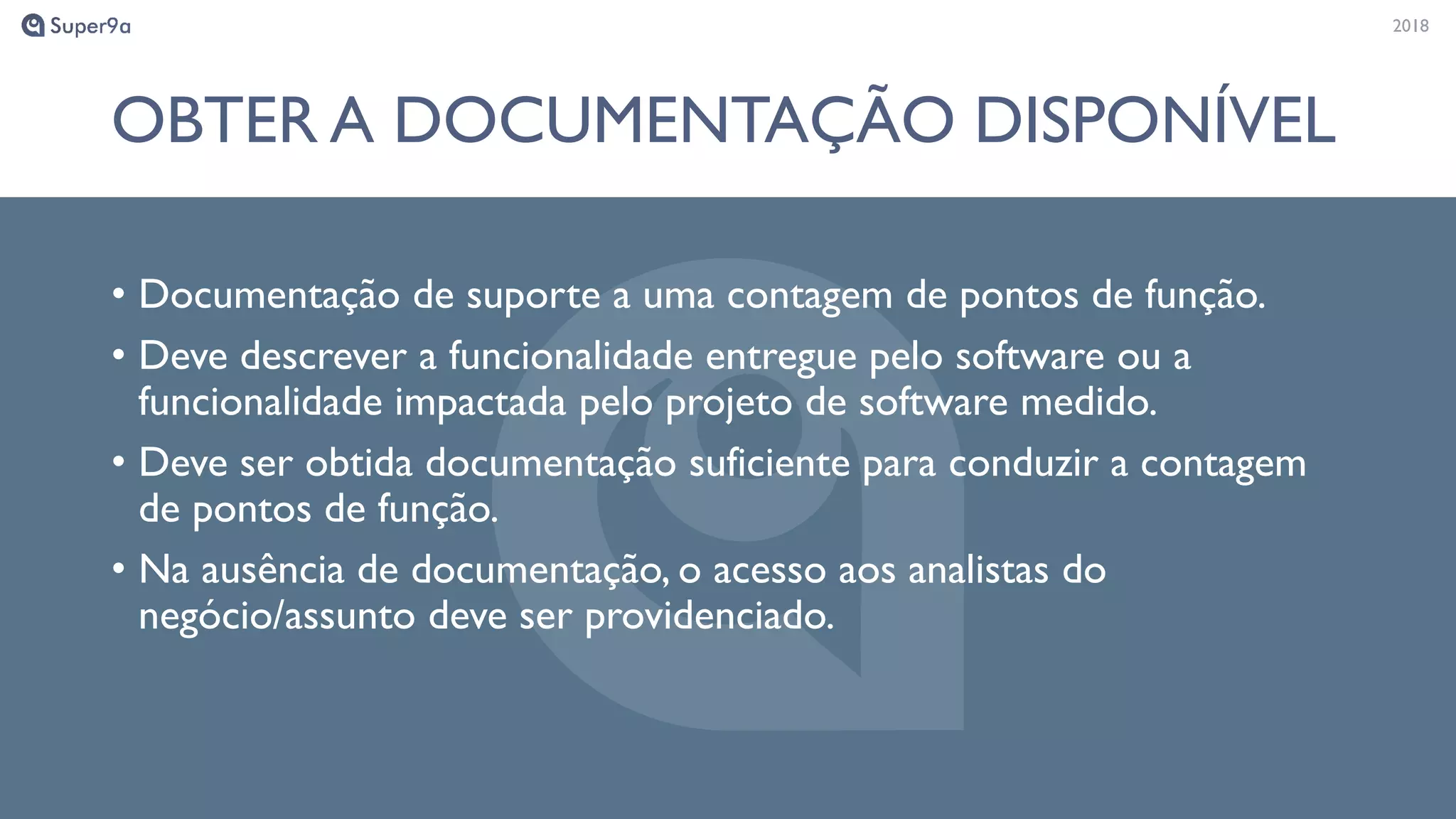 20182018
OBTER A DOCUMENTAÇÃO DISPONÍVEL
• Documentação de suporte a uma contagem de pontos de função.
• Deve descrever a funcionalidade entregue pelo software ou a
funcionalidade impactada pelo projeto de software medido.
• Deve ser obtida documentação suficiente para conduzir a contagem
de pontos de função.
• Na ausência de documentação, o acesso aos analistas do
negócio/assunto deve ser providenciado.
 