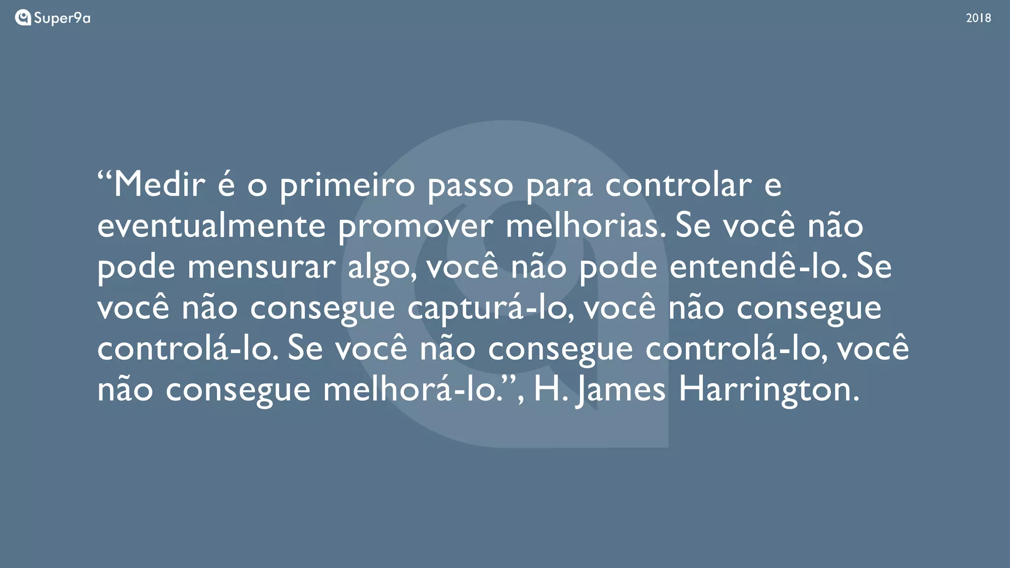 201820182018
“Medir é o primeiro passo para controlar e
eventualmente promover melhorias. Se você não
pode mensurar algo, você não pode entendê-lo. Se
você não consegue capturá-lo, você não consegue
controlá-lo. Se você não consegue controlá-lo, você
não consegue melhorá-lo.”, H. James Harrington.
 
