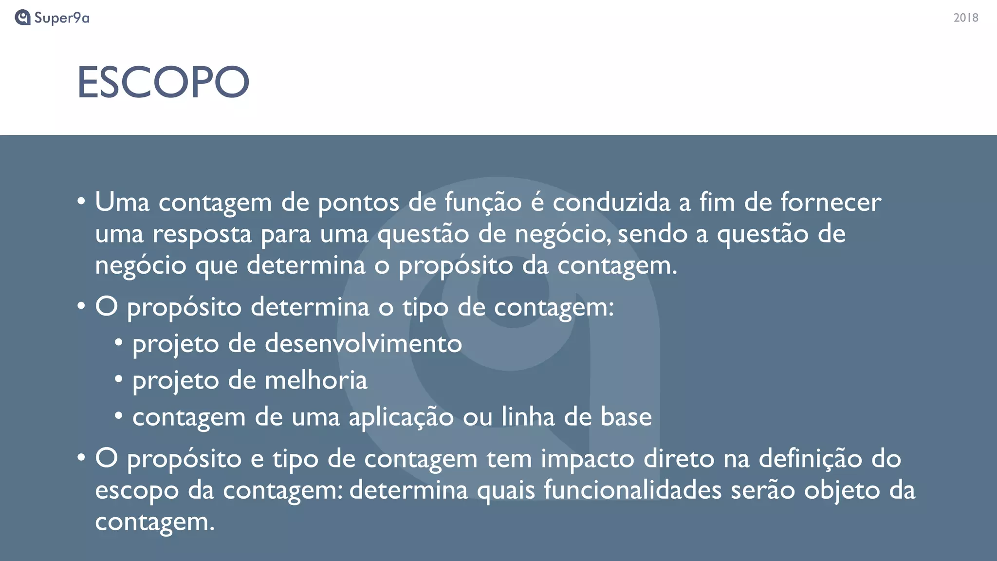 20182018
ESCOPO
• Uma contagem de pontos de função é conduzida a fim de fornecer
uma resposta para uma questão de negócio, sendo a questão de
negócio que determina o propósito da contagem.
• O propósito determina o tipo de contagem:
• projeto de desenvolvimento
• projeto de melhoria
• contagem de uma aplicação ou linha de base
• O propósito e tipo de contagem tem impacto direto na definição do
escopo da contagem: determina quais funcionalidades serão objeto da
contagem.
 