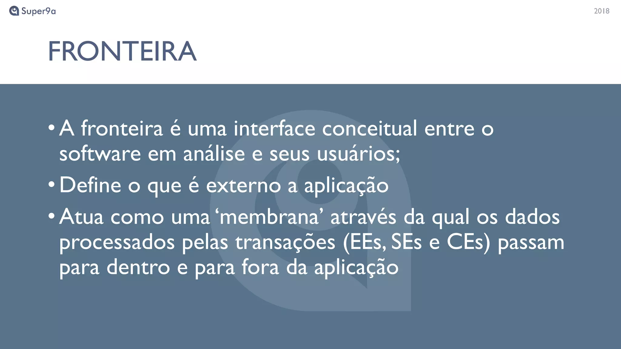 20182018
FRONTEIRA
•A fronteira é uma interface conceitual entre o
software em análise e seus usuários;
•Define o que é externo a aplicação
•Atua como uma ‘membrana’ através da qual os dados
processados pelas transações (EEs, SEs e CEs) passam
para dentro e para fora da aplicação
 
