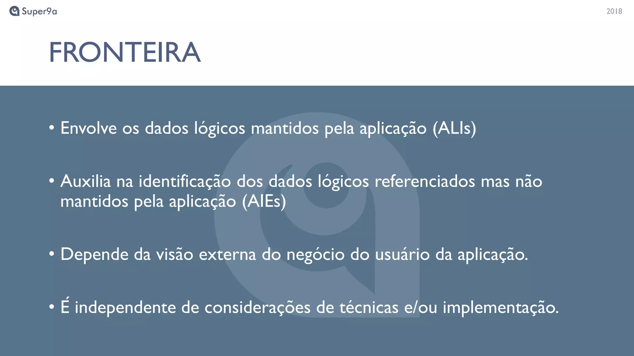 20182018
FRONTEIRA
• Envolve os dados lógicos mantidos pela aplicação (ALIs)
• Auxilia na identificação dos dados lógicos referenciados mas não
mantidos pela aplicação (AIEs)
• Depende da visão externa do negócio do usuário da aplicação.
• É independente de considerações de técnicas e/ou implementação.
 