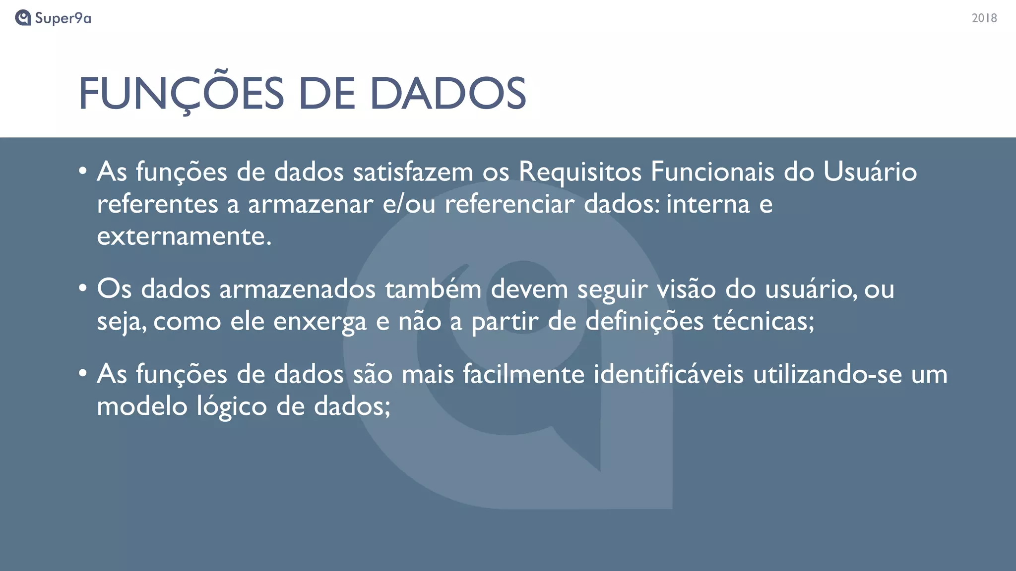 20182018
FUNÇÕES DE DADOS
• As funções de dados satisfazem os Requisitos Funcionais do Usuário
referentes a armazenar e/ou referenciar dados: interna e
externamente.
• Os dados armazenados também devem seguir visão do usuário, ou
seja, como ele enxerga e não a partir de definições técnicas;
• As funções de dados são mais facilmente identificáveis utilizando-se um
modelo lógico de dados;
 