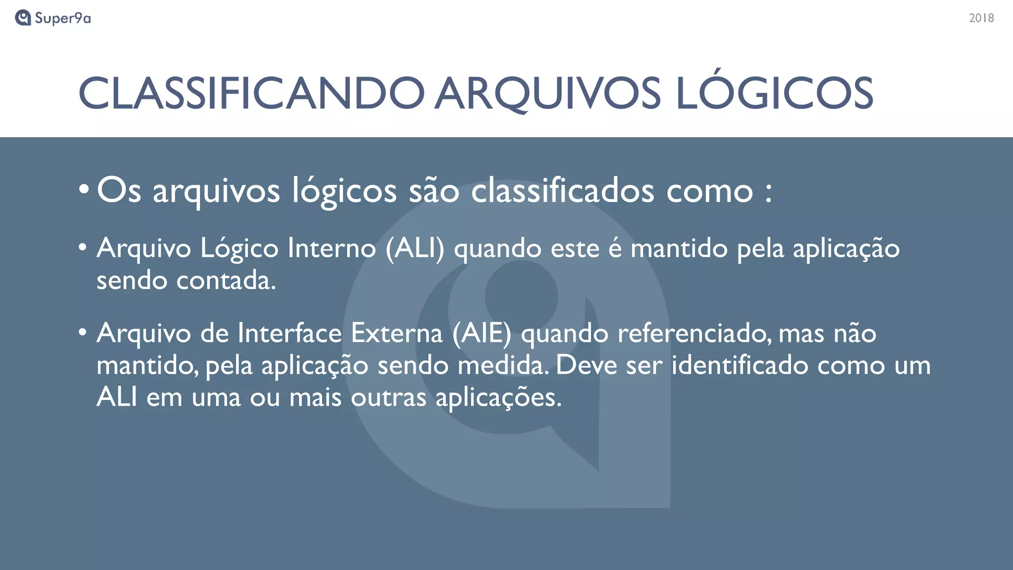 20182018
CLASSIFICANDO ARQUIVOS LÓGICOS
•Os arquivos lógicos são classificados como :
• Arquivo Lógico Interno (ALI) quando este é mantido pela aplicação
sendo contada.
• Arquivo de Interface Externa (AIE) quando referenciado, mas não
mantido, pela aplicação sendo medida. Deve ser identificado como um
ALI em uma ou mais outras aplicações.
 