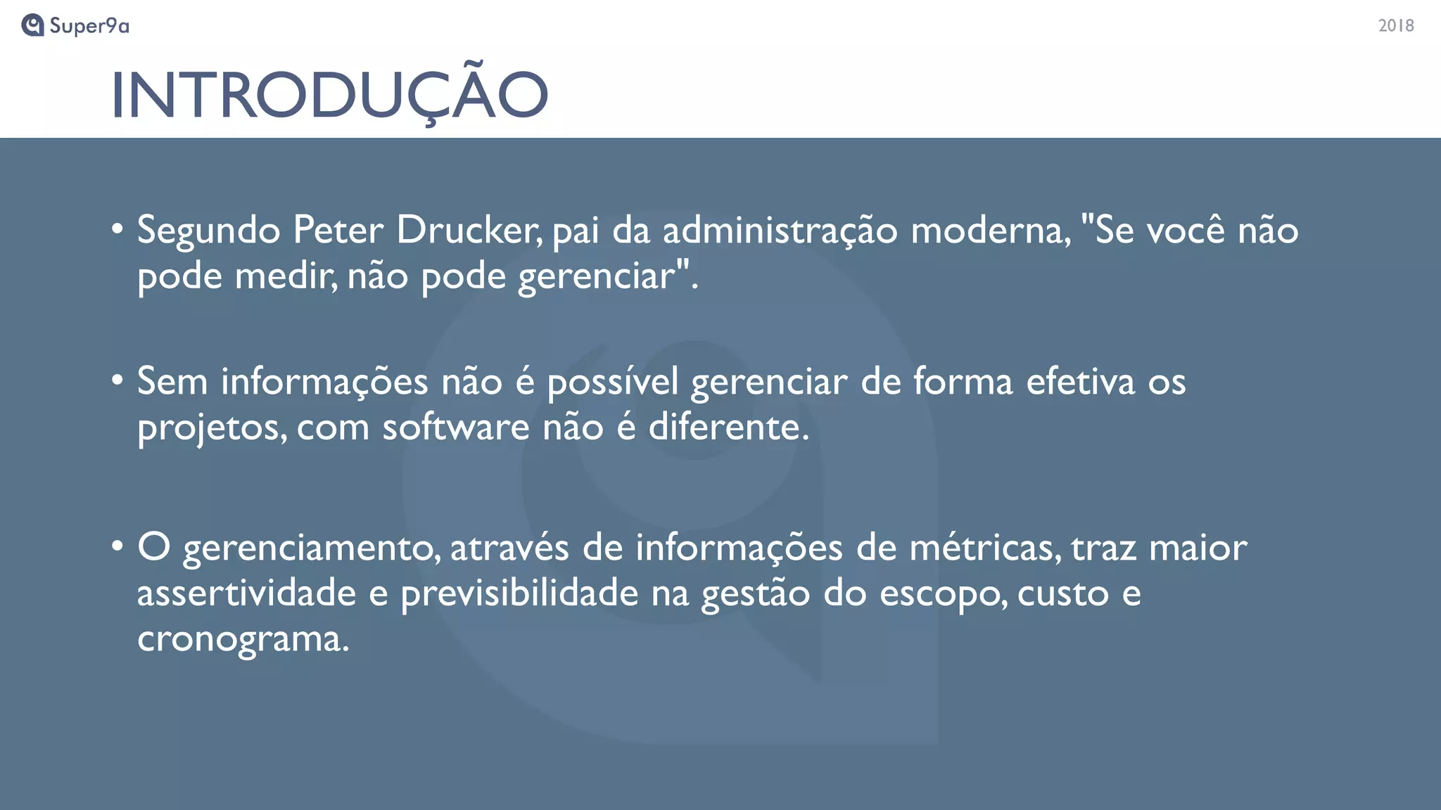 20182018
INTRODUÇÃO
• Segundo Peter Drucker, pai da administração moderna, "Se você não
pode medir, não pode gerenciar".
• Sem informações não é possível gerenciar de forma efetiva os
projetos, com software não é diferente.
• O gerenciamento, através de informações de métricas, traz maior
assertividade e previsibilidade na gestão do escopo, custo e
cronograma.
 
