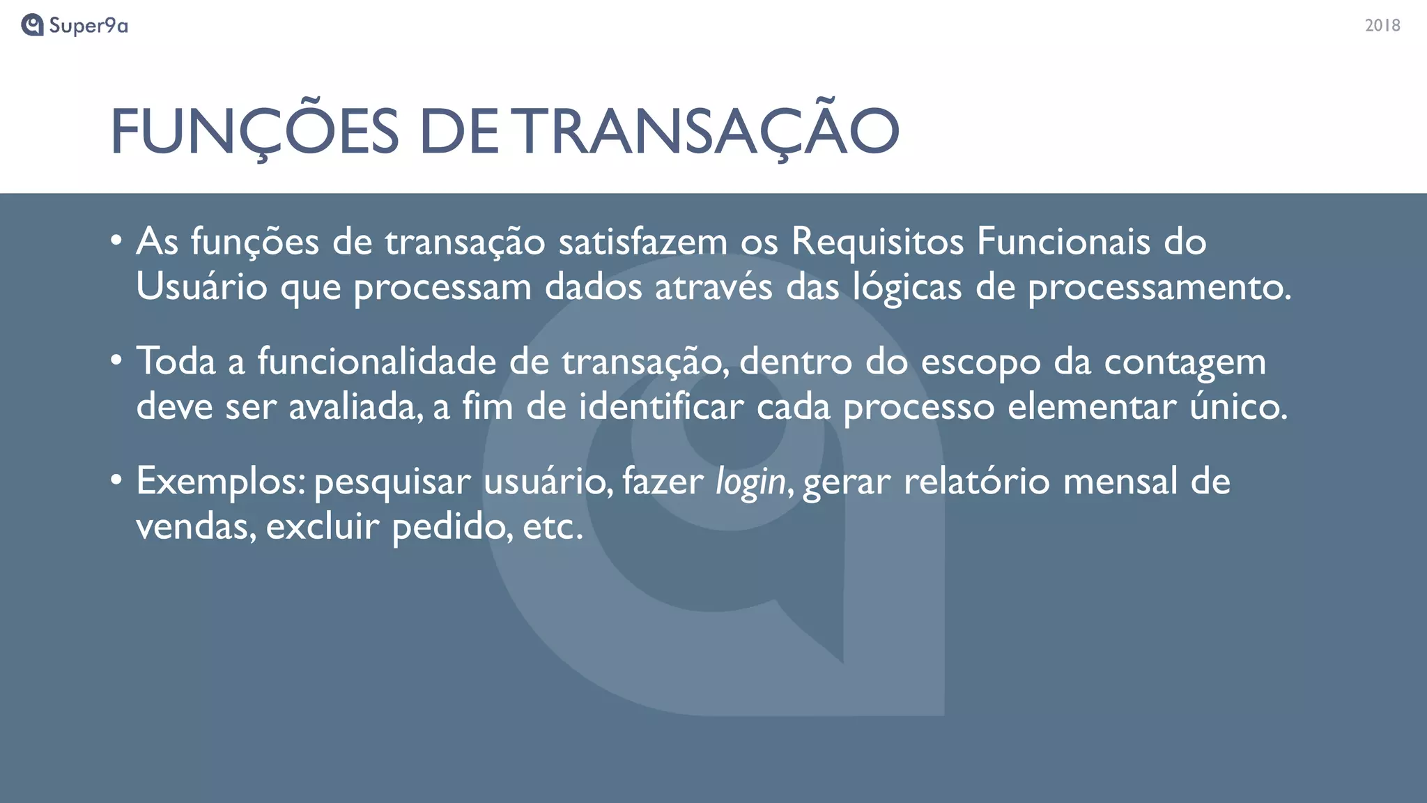 20182018
FUNÇÕES DE TRANSAÇÃO
• As funções de transação satisfazem os Requisitos Funcionais do
Usuário que processam dados através das lógicas de processamento.
• Toda a funcionalidade de transação, dentro do escopo da contagem
deve ser avaliada, a fim de identificar cada processo elementar único.
• Exemplos: pesquisar usuário, fazer login, gerar relatório mensal de
vendas, excluir pedido, etc.
 