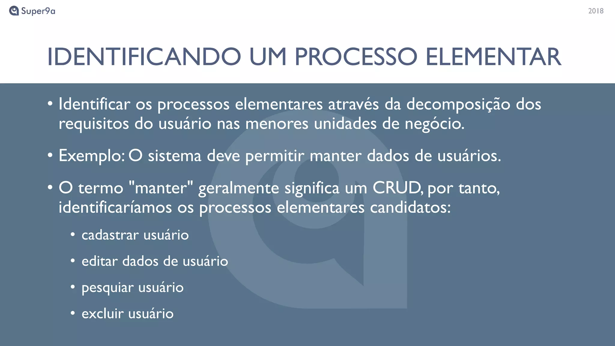 20182018
IDENTIFICANDO UM PROCESSO ELEMENTAR
• Identificar os processos elementares através da decomposição dos
requisitos do usuário nas menores unidades de negócio.
• Exemplo: O sistema deve permitir manter dados de usuários.
• O termo "manter" geralmente significa um CRUD, por tanto,
identificaríamos os processos elementares candidatos:
• cadastrar usuário
• editar dados de usuário
• pesquiar usuário
• excluir usuário
 