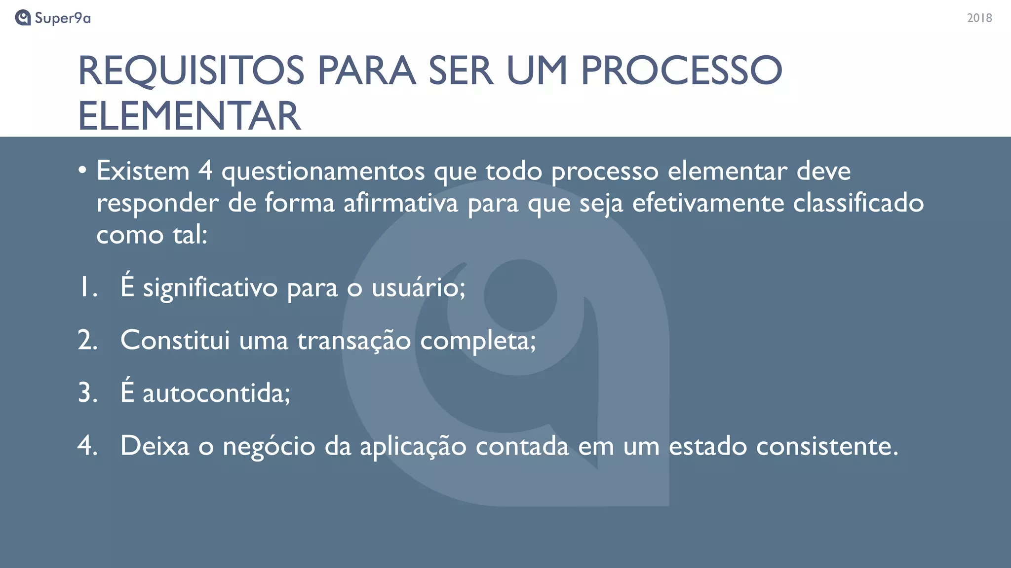 20182018
REQUISITOS PARA SER UM PROCESSO
ELEMENTAR
• Existem 4 questionamentos que todo processo elementar deve
responder de forma afirmativa para que seja efetivamente classificado
como tal:
1. É significativo para o usuário;
2. Constitui uma transação completa;
3. É autocontida;
4. Deixa o negócio da aplicação contada em um estado consistente.
 