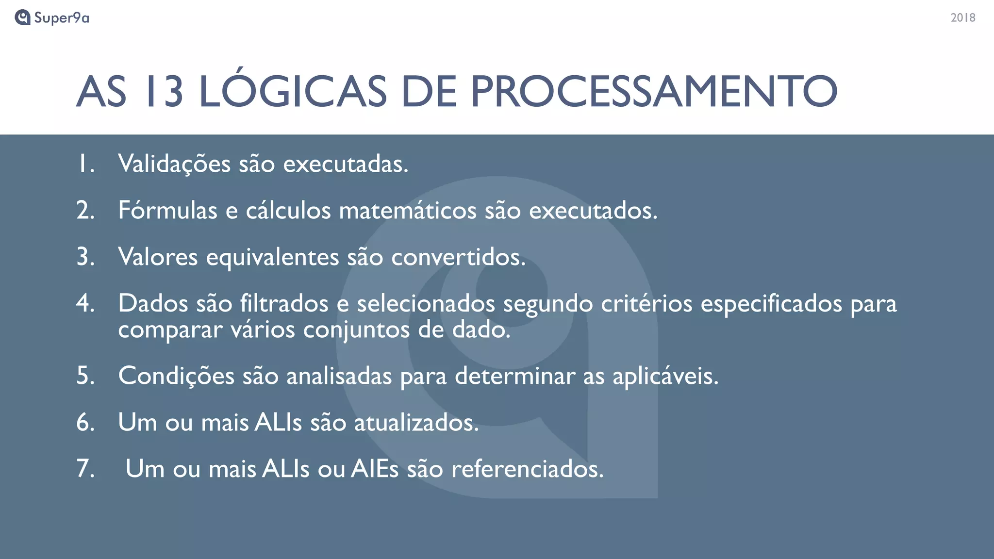 20182018
AS 13 LÓGICAS DE PROCESSAMENTO
1. Validações são executadas.
2. Fórmulas e cálculos matemáticos são executados.
3. Valores equivalentes são convertidos.
4. Dados são filtrados e selecionados segundo critérios especificados para
comparar vários conjuntos de dado.
5. Condições são analisadas para determinar as aplicáveis.
6. Um ou mais ALIs são atualizados.
7. Um ou mais ALIs ou AIEs são referenciados.
 