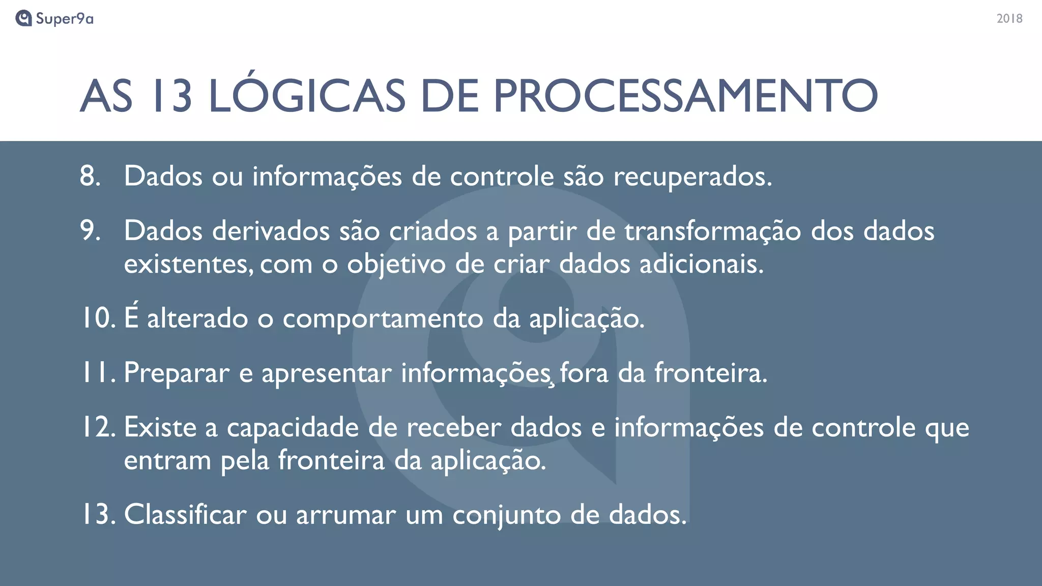 20182018
AS 13 LÓGICAS DE PROCESSAMENTO
8. Dados ou informações de controle são recuperados.
9. Dados derivados são criados a partir de transformação dos dados
existentes, com o objetivo de criar dados adicionais.
10. É alterado o comportamento da aplicação.
11. Preparar e apresentar informaçõeş fora da fronteira.
12. Existe a capacidade de receber dados e informações de controle que
entram pela fronteira da aplicação.
13. Classificar ou arrumar um conjunto de dados.
 