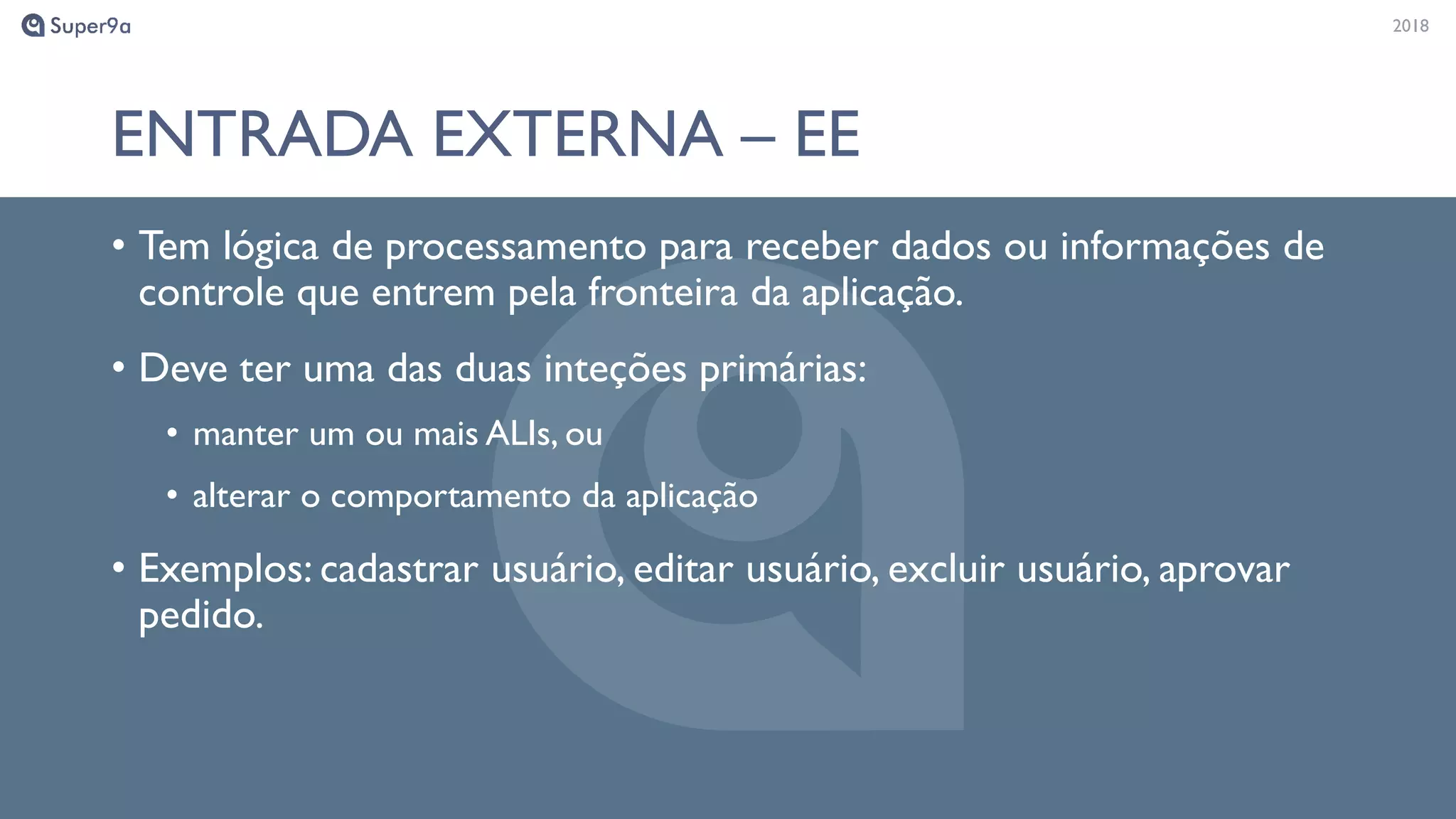 20182018
ENTRADA EXTERNA – EE
• Tem lógica de processamento para receber dados ou informações de
controle que entrem pela fronteira da aplicação.
• Deve ter uma das duas inteções primárias:
• manter um ou mais ALIs, ou
• alterar o comportamento da aplicação
• Exemplos: cadastrar usuário, editar usuário, excluir usuário, aprovar
pedido.
 