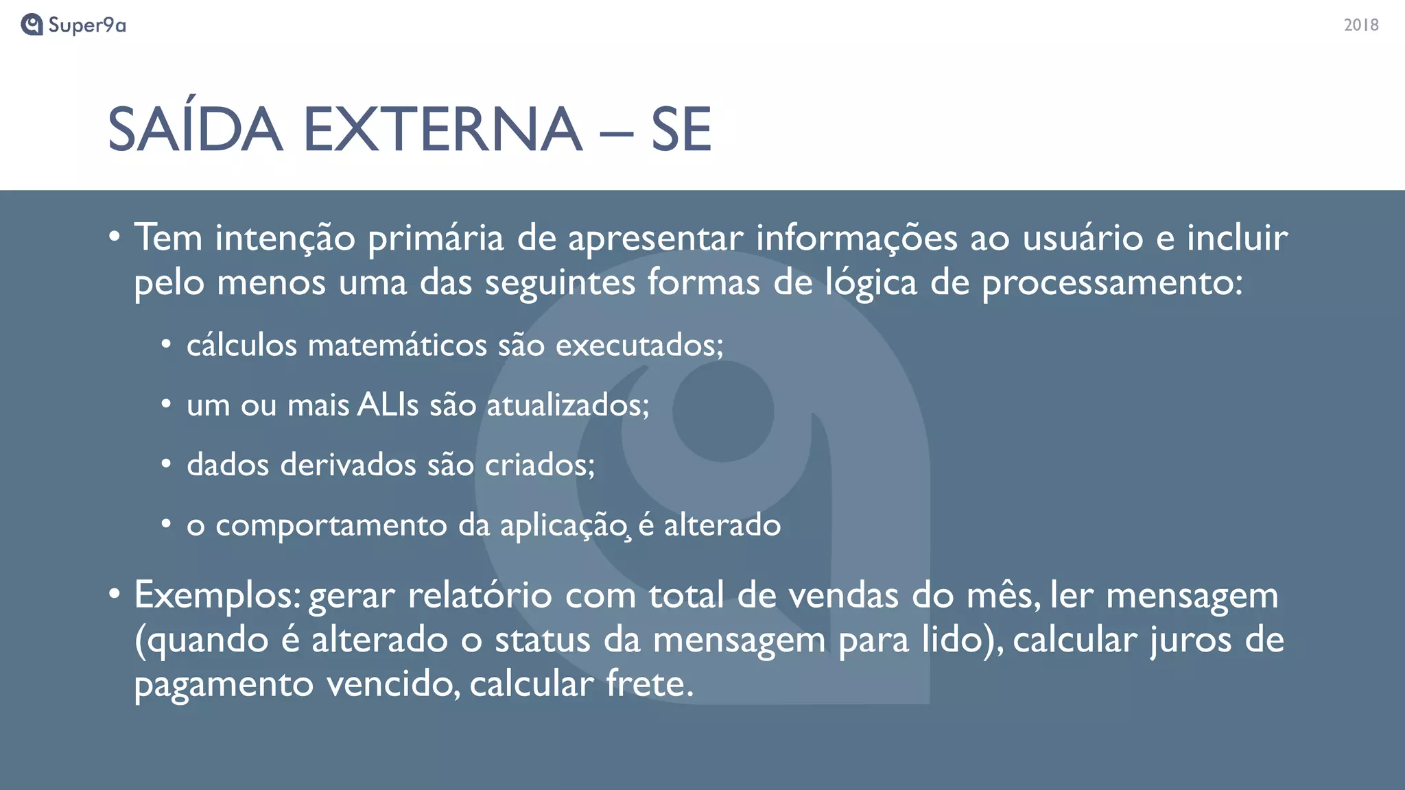 20182018
SAÍDA EXTERNA – SE
• Tem intenção primária de apresentar informações ao usuário e incluir
pelo menos uma das seguintes formas de lógica de processamento:
• cálculos matemáticos são executados;
• um ou mais ALIs são atualizados;
• dados derivados são criados;
• o comportamento da aplicação̧ é alterado
• Exemplos: gerar relatório com total de vendas do mês, ler mensagem
(quando é alterado o status da mensagem para lido), calcular juros de
pagamento vencido, calcular frete.
 