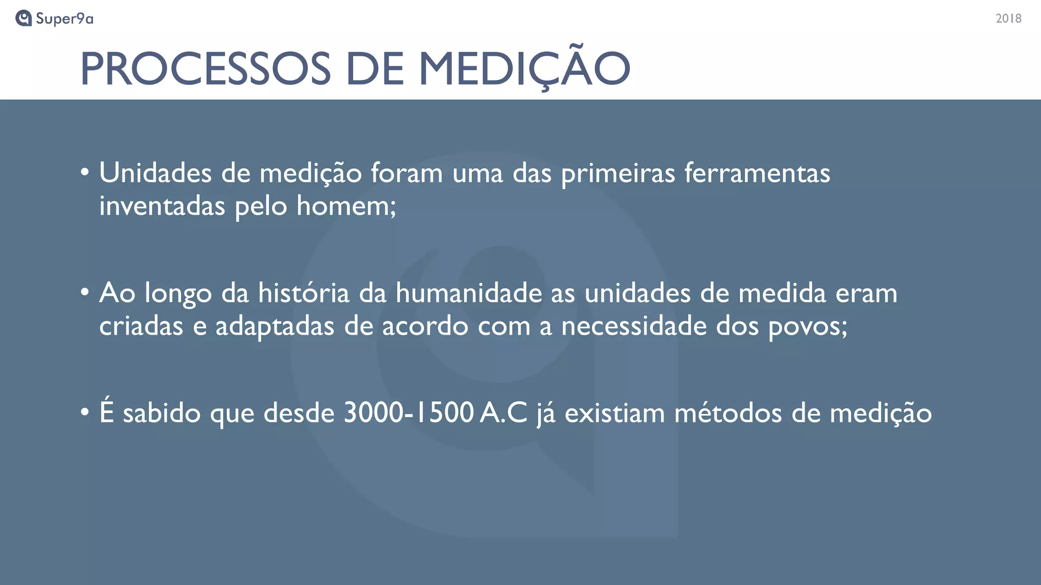 20182018
PROCESSOS DE MEDIÇÃO
• Unidades de medição foram uma das primeiras ferramentas
inventadas pelo homem;
• Ao longo da história da humanidade as unidades de medida eram
criadas e adaptadas de acordo com a necessidade dos povos;
• É sabido que desde 3000-1500 A.C já existiam métodos de medição
 