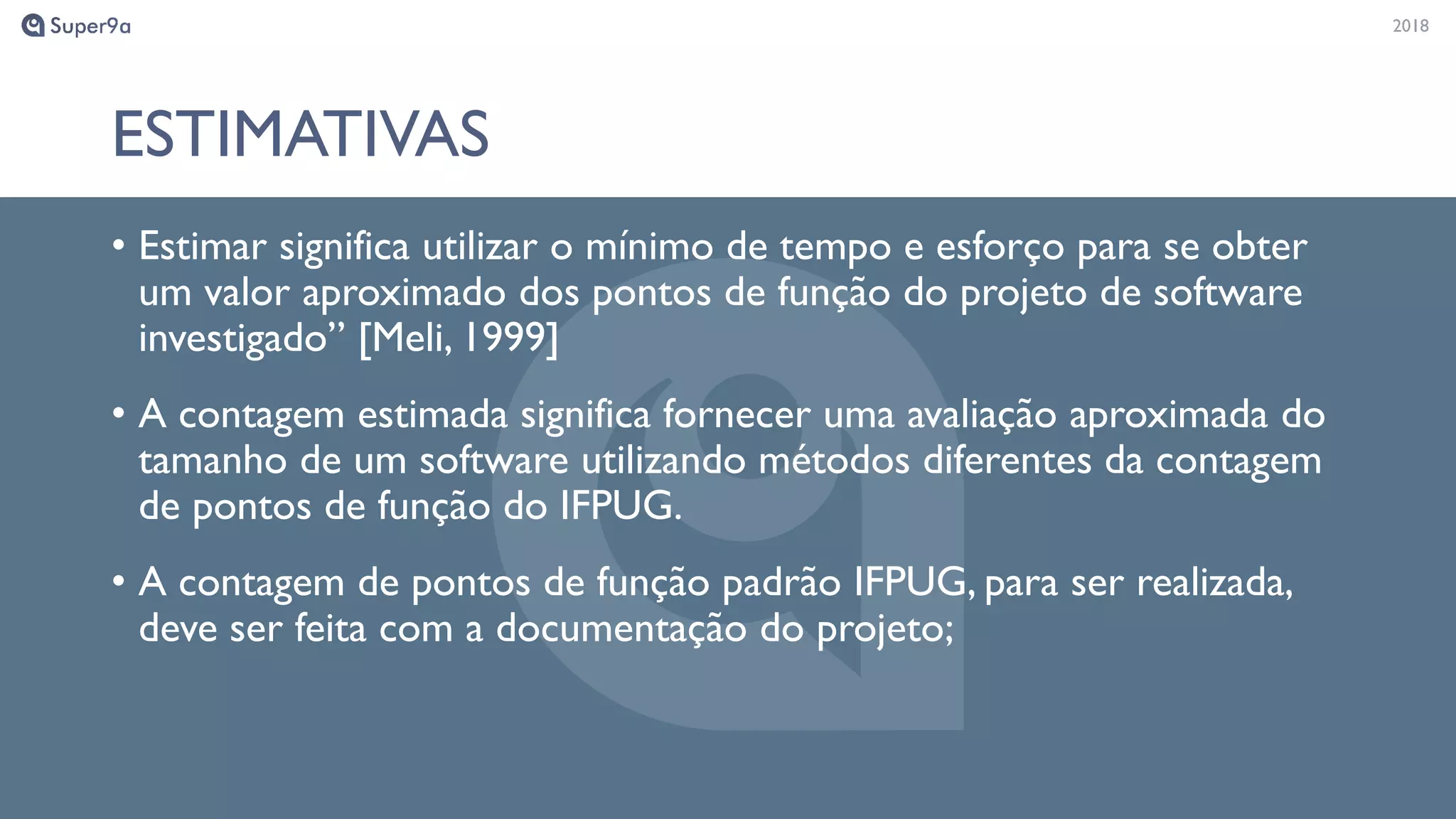 20182018
ESTIMATIVAS
• Estimar significa utilizar o mínimo de tempo e esforço para se obter
um valor aproximado dos pontos de função do projeto de software
investigado” [Meli, 1999]
• A contagem estimada significa fornecer uma avaliação aproximada do
tamanho de um software utilizando métodos diferentes da contagem
de pontos de função do IFPUG.
• A contagem de pontos de função padrão IFPUG, para ser realizada,
deve ser feita com a documentação do projeto;
 