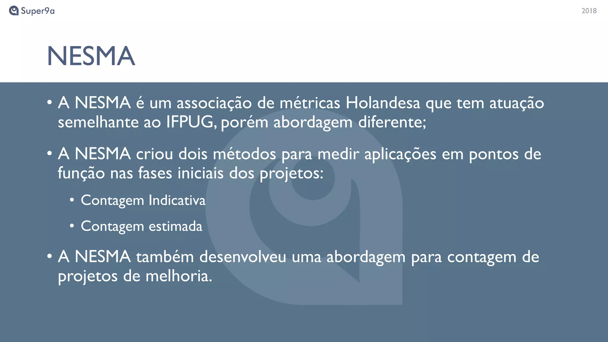 20182018
NESMA
• A NESMA é um associação de métricas Holandesa que tem atuação
semelhante ao IFPUG, porém abordagem diferente;
• A NESMA criou dois métodos para medir aplicações em pontos de
função nas fases iniciais dos projetos:
• Contagem Indicativa
• Contagem estimada
• A NESMA também desenvolveu uma abordagem para contagem de
projetos de melhoria.
 