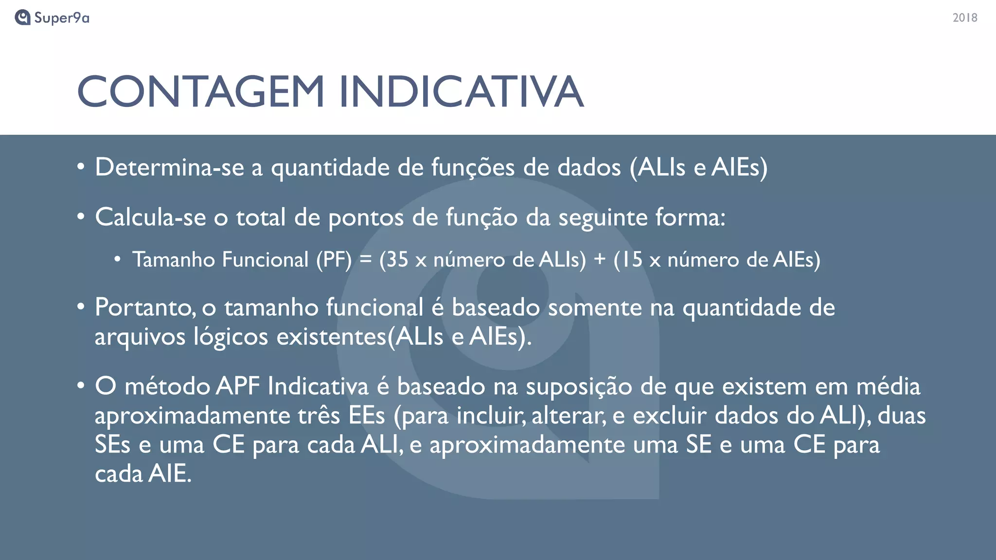 20182018
CONTAGEM INDICATIVA
• Determina-se a quantidade de funções de dados (ALIs e AIEs)
• Calcula-se o total de pontos de função da seguinte forma:
• Tamanho Funcional (PF) = (35 x número de ALIs) + (15 x número de AIEs)
• Portanto, o tamanho funcional é baseado somente na quantidade de
arquivos lógicos existentes(ALIs e AIEs).
• O método APF Indicativa é baseado na suposição de que existem em média
aproximadamente três EEs (para incluir, alterar, e excluir dados do ALI), duas
SEs e uma CE para cada ALI, e aproximadamente uma SE e uma CE para
cada AIE.
 