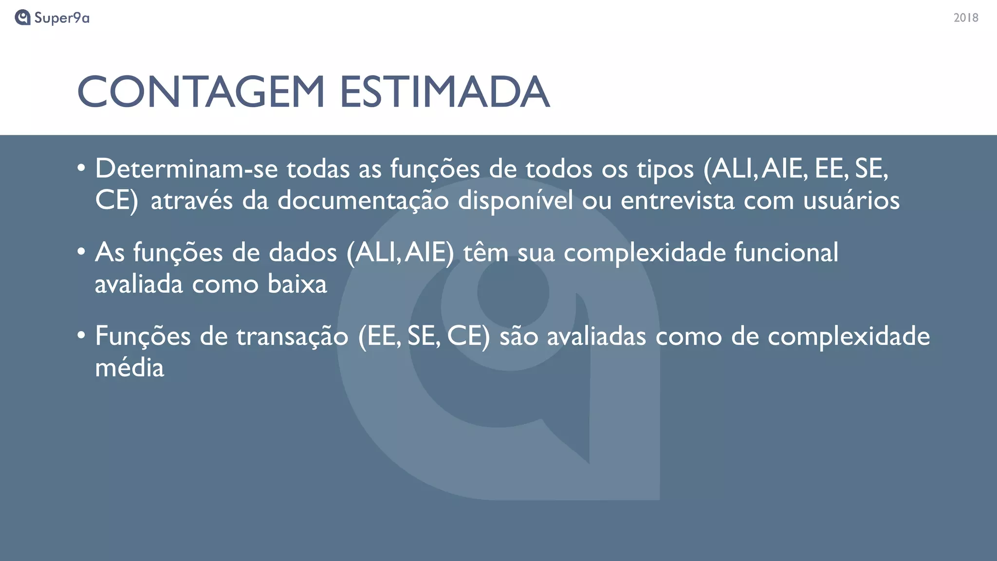 20182018
CONTAGEM ESTIMADA
• Determinam-se todas as funções de todos os tipos (ALI,AIE, EE, SE,
CE) através da documentação disponível ou entrevista com usuários
• As funções de dados (ALI,AIE) têm sua complexidade funcional
avaliada como baixa
• Funções de transação (EE, SE, CE) são avaliadas como de complexidade
média
 