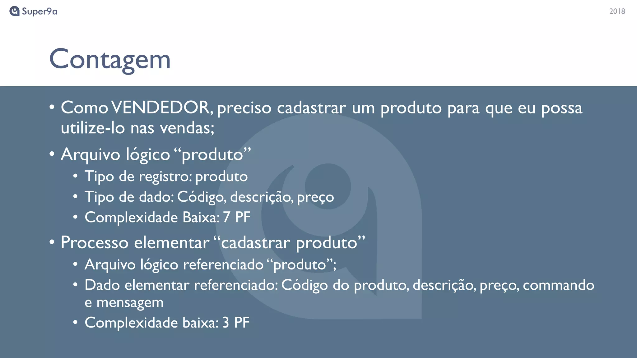 20182018
Contagem
• ComoVENDEDOR, preciso cadastrar um produto para que eu possa
utilize-lo nas vendas;
• Arquivo lógico “produto”
• Tipo de registro: produto
• Tipo de dado: Código, descrição, preço
• Complexidade Baixa: 7 PF
• Processo elementar “cadastrar produto”
• Arquivo lógico referenciado “produto”;
• Dado elementar referenciado: Código do produto, descrição, preço, commando
e mensagem
• Complexidade baixa: 3 PF
 