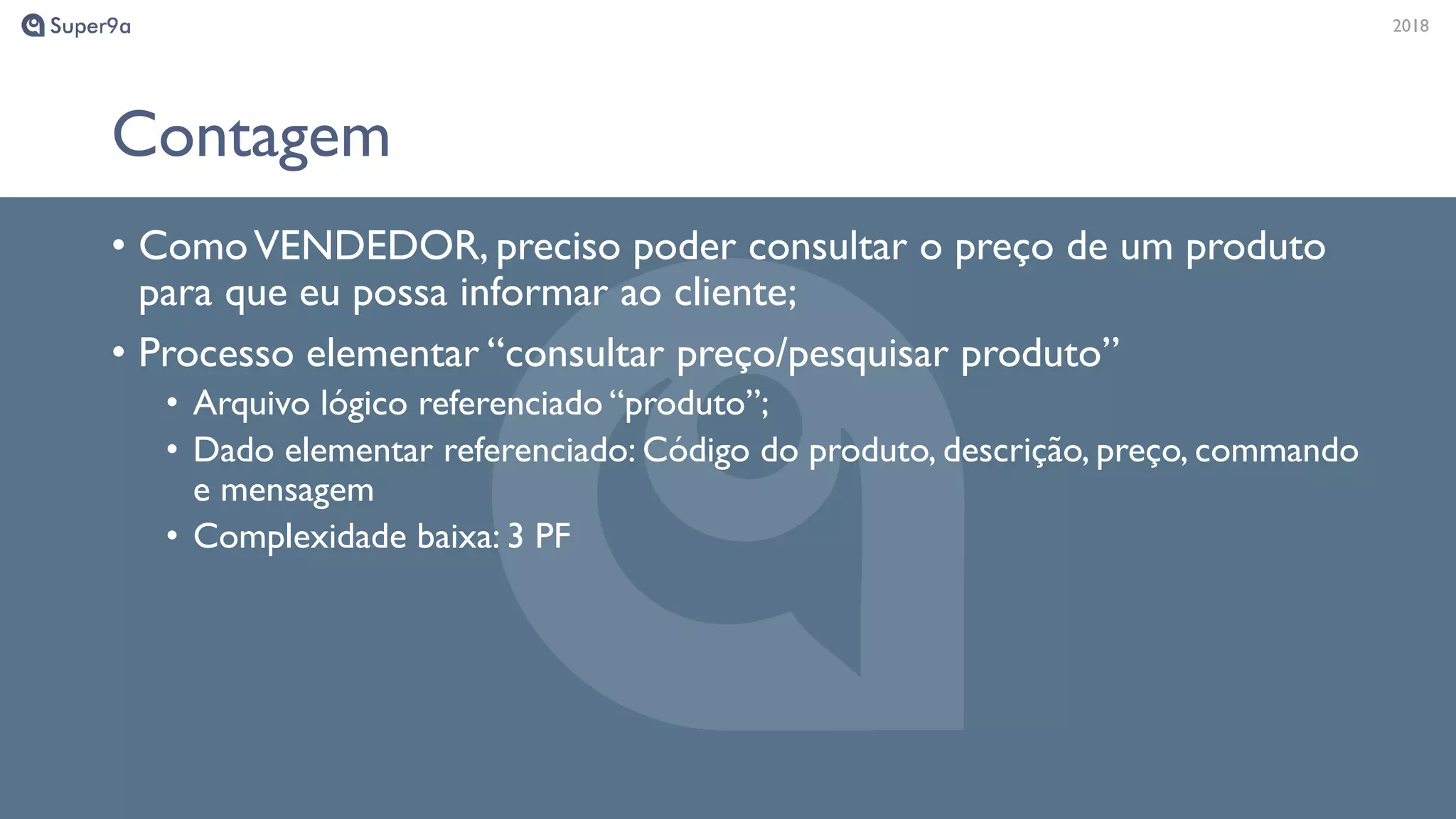 20182018
Contagem
• ComoVENDEDOR, preciso poder consultar o preço de um produto
para que eu possa informar ao cliente;
• Processo elementar “consultar preço/pesquisar produto”
• Arquivo lógico referenciado “produto”;
• Dado elementar referenciado: Código do produto, descrição, preço, commando
e mensagem
• Complexidade baixa: 3 PF
 